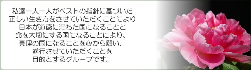 私達一人一人がベストの指針に基づいた正しい生き方をさせていただく事により、日本が道徳に満ちた国になる事と命を大切にする国になる事により、真理の国になる事を心から願い、遂行させていただくことを目的とするグループです。